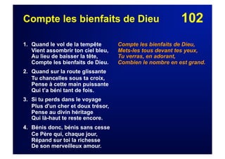 102Compte les bienfaits de Dieu
1. Quand le vol de la tempête
Vient assombrir ton ciel bleu,
Au lieu de baisser la tête,
Compte les bienfaits de Dieu.
2. Quand sur la route glissante
Tu chancelles sous ta croix,
Pense à cette main puissante
Qui t’a béni tant de fois.
3. Si tu perds dans le voyage
Plus d'un cher et doux trésor,
Pense au divin héritage
Qui là-haut te reste encore.
4. Bénis donc, bénis sans cesse
Ce Père qui, chaque jour,
Répand sur toi la richesse
De son merveilleux amour.
Compte les bienfaits de Dieu,
Mets-les tous devant tes yeux,
Tu verras, en adorant,
Combien le nombre en est grand.
 
