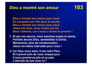 103Dieu a montré son amour
Dieu a montré son amour pour nous
En envoyant son Fils dans le monde.
Dieu a montré son amour pour nous :
Jésus est venu, nous vivons par lui.
Nous l’aimons, car il nous a aimés le premier !
1. Et par son œuvre, nous sommes justes et saints,
Parfaits devant Dieu, semblables à Christ.
Maintenant, plus de condamnation,
Jésus lui-même intercède pour nous !
2. Car Dieu nous aime, il est notre Père,
Et il prend soin de nous chaque jour.
Il nous promet sa joie et sa paix,
L’éternité de joie avec lui !
 