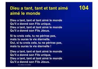 104Dieu a tant, tant et tant aimé
aimé le monde
Dieu a tant, tant et tant aimé le monde
Qu'il a donné son Fils unique,
Dieu a tant, tant et tant aimé le monde
Qu'il a donné son Fils Jésus.
Si tu crois cela, tu ne périras pas,
mais tu auras la vie éternelle.
Oui, si tu crois cela, tu ne périras pas,
mais tu auras la vie éternelle !
Dieu a tant, tant et tant aimé le monde
Qu'il a donné son Fils unique,
Dieu a tant, tant et tant aimé le monde
Qu'il a donné son Fils Jésus.
© La Maison de la Bible
 