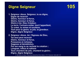 105Digne Seigneur
1. Seigneur Jésus, Seigneur, tu es digne,
Digne de recevoir
Gloire, honneur et force,
Gloire, honneur et force,
Gloire à toi, Dieu Créateur.
La terre, l'univers entier, tout t’appartient,
Tu crées, tu aimes et soutiens,
Tout pour ta gloire, ta joie, ta grandeur.
Digne, digne Seigneur.
2. Seigneur Jésus, toi, l'Agneau de Dieu,
Toi seul peut recevoir
Gloire, honneur et force,
Puissance et richesse,
Sagesse et bénédiction.
Par ton sang tu as racheté ta création ;
Langues, tribus et nations
Tous chantent de joie, chantent ta gloire ;
Digne, digne Seigneur.
© 1963 Harry Fox Music / Small Stone Media/Small Stone Media / LTC © Traduction 1986 JEM / LTC
 