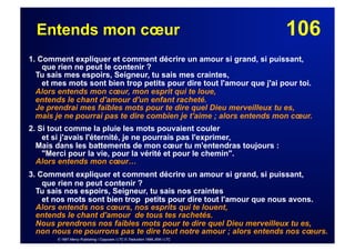 106Entends mon cœur
1. Comment expliquer et comment décrire un amour si grand, si puissant,
que rien ne peut le contenir ?
Tu sais mes espoirs, Seigneur, tu sais mes craintes,
et mes mots sont bien trop petits pour dire tout l'amour que j'ai pour toi.
Alors entends mon cœur, mon esprit qui te loue,
entends le chant d'amour d'un enfant racheté.
Je prendrai mes faibles mots pour te dire quel Dieu merveilleux tu es,
mais je ne pourrai pas te dire combien je t'aime ; alors entends mon cœur.
2. Si tout comme la pluie les mots pouvaient couler
et si j'avais l'éternité, je ne pourrais pas l'exprimer,
Mais dans les battements de mon cœur tu m'entendras toujours :
"Merci pour la vie, pour la vérité et pour le chemin".
Alors entends mon cœur…
3. Comment expliquer et comment décrire un amour si grand, si puissant,
que rien ne peut contenir ?
Tu sais nos espoirs, Seigneur, tu sais nos craintes
et nos mots sont bien trop petits pour dire tout l'amour que nous avons.
Alors entends nos cœurs, nos esprits qui te louent,
entends le chant d'amour de tous tes rachetés.
Nous prendrons nos faibles mots pour te dire quel Dieu merveilleux tu es,
non nous ne pourrons pas te dire tout notre amour ; alors entends nos cœurs.
© 1997 Mercy Publishing / Copycare / LTC © Traduction 1998 JEM / LTC
 