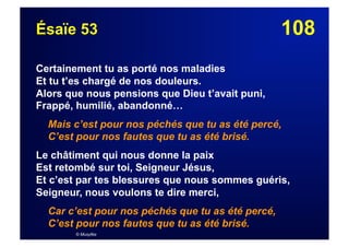 108Ésaïe 53
Certainement tu as porté nos maladies
Et tu t’es chargé de nos douleurs.
Alors que nous pensions que Dieu t’avait puni,
Frappé, humilié, abandonné…
Mais c’est pour nos péchés que tu as été percé,
C’est pour nos fautes que tu as été brisé.
Le châtiment qui nous donne la paix
Est retombé sur toi, Seigneur Jésus,
Et c’est par tes blessures que nous sommes guéris,
Seigneur, nous voulons te dire merci,
Car c’est pour nos péchés que tu as été percé,
C’est pour nos fautes que tu as été brisé.
© Musyfée
 