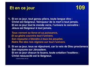109Et en ce jour
1. Et en ce jour, tout genou pliera, toute langue dira :
Christ est Seigneur, Vainqueur de la mort à tout jamais.
Et en ce jour tout le monde verra, l’univers le connaîtra :
Jésus est Seigneur à tout jamais.
Tous verront sa force et sa puissance,
Et sa gloire couvrira tout l’univers.
Son royaume s’étendra à tous les peuples.
Notre Roi des rois régnera sur tout l’univers.
2. Et en ce jour, tous se réjouiront, car la voix de Dieu proclamera
Son royaume sur Jérusalem.
Et en ce jour chacun le louera, toute création l’exaltera :
Christ ressuscité est le Seigneur.
© Serious Music UK Ltd
 