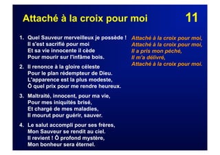 11Attaché à la croix pour moi
1. Quel Sauveur merveilleux je possède !
Il s'est sacrifié pour moi
Et sa vie innocente il cède
Pour mourir sur l'infâme bois.
2. Il renonce à la gloire céleste
Pour le plan rédempteur de Dieu.
L'apparence est la plus modeste,
Ô quel prix pour me rendre heureux.
3. Maltraité, innocent, pour ma vie,
Pour mes iniquités brisé,
Et chargé de mes maladies,
Il mourut pour guérir, sauver.
4. Le salut accompli pour ses frères,
Mon Sauveur se rendit au ciel.
Il revient ! Ô profond mystère,
Mon bonheur sera éternel.
Attaché à la croix pour moi,
Attaché à la croix pour moi,
Il a pris mon péché,
Il m'a délivré,
Attaché à la croix pour moi.
 