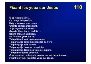 110Fixant les yeux sur Jésus
Si je regarde à moi,
Ce que je fais parfois,
Il n'y a souvent que honte,
Crainte et découragement.
Si je regarde aux autres,
Que de déceptions, parfois …
Donne-moi, oh Seigneur,
De fixer les yeux sur toi,
Toi qui t'es donné pour me sauver,
Toi par qui je peux m'approcher du Père,
Toi par qui je suis parfait,
Toi par qui je peux ne pas pécher,
Toi qui aimes tous mes frères et sœurs,
Toi qui t'es donné pour eux.
Courons avec patience la course qui est devant nous,
Fixant les yeux, fixant les yeux sur Jésus.
 