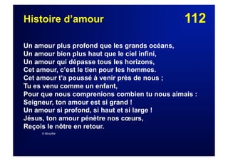 112Histoire d’amour
Un amour plus profond que les grands océans,
Un amour bien plus haut que le ciel infini,
Un amour qui dépasse tous les horizons,
Cet amour, c’est le tien pour les hommes.
Cet amour t’a poussé à venir près de nous ;
Tu es venu comme un enfant,
Pour que nous comprenions combien tu nous aimais :
Seigneur, ton amour est si grand !
Un amour si profond, si haut et si large !
Jésus, ton amour pénètre nos cœurs,
Reçois le nôtre en retour.
© Musyfée
 