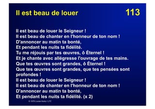 113Il est beau de louer
Il est beau de louer le Seigneur !
Il est beau de chanter en l'honneur de ton nom !
D'annoncer au matin ta bonté,
Et pendant les nuits ta fidélité.
Tu me réjouis par tes œuvres, ô Éternel !
Et je chante avec allégresse l'ouvrage de tes mains.
Que tes œuvres sont grandes, ô Éternel !
Que tes œuvres sont grandes, que tes pensées sont
profondes !
Il est beau de louer le Seigneur !
Il est beau de chanter en l'honneur de ton nom !
D'annoncer au matin ta bonté,
Et pendant les nuits ta fidélité. (x 2)
© 1976 Louise Aubry / LTC
 