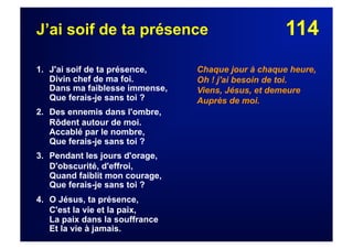 114J’ai soif de ta présence
1. J'ai soif de ta présence,
Divin chef de ma foi.
Dans ma faiblesse immense,
Que ferais-je sans toi ?
2. Des ennemis dans l'ombre,
Rôdent autour de moi.
Accablé par le nombre,
Que ferais-je sans toi ?
3. Pendant les jours d'orage,
D'obscurité, d'effroi,
Quand faiblit mon courage,
Que ferais-je sans toi ?
4. O Jésus, ta présence,
C'est la vie et la paix,
La paix dans la souffrance
Et la vie à jamais.
Chaque jour à chaque heure,
Oh ! j'ai besoin de toi.
Viens, Jésus, et demeure
Auprès de moi.
 