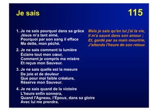115Je sais
1. Je ne sais pourquoi dans sa grâce
Jésus m'a tant aimé,
Pourquoi par son sang il efface
Ma dette, mon péché.
2. Je ne sais comment la lumière
Éclaire tout mon cœur,
Comment je compris ma misère
Et reçus mon Sauveur.
3. Je ne sais quelle est la mesure
De joie et de douleur
Que pour moi faible créature,
Réserve mon Sauveur.
4. Je ne sais quand de la victoire
L'heure enfin sonnera,
Quand l'Agneau, l’Époux, dans sa gloire
Avec lui me prendra.
Mais je sais qu'en lui j'ai la vie,
Il m'a sauvé dans son amour ;
Et, gardé par sa main meurtrie,
J'attends l'heure de son retour.
 