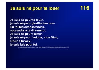 116Je suis né pour te louer
Je suis né pour te louer,
je suis né pour glorifier ton nom
En toutes circonstances,
apprendre à te dire merci.
Je suis né pour t'aimer,
je suis né pour t'adorer, mon Dieu,
Obéir à ta voix,
je suis fais pour toi.
© 1986 Integrity's Hosanna Music / Small Stone Media / LTC © Traduction 1990 Chris Christensen / LTC
 