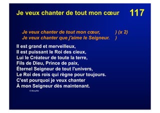 117Je veux chanter de tout mon cœur
Je veux chanter de tout mon cœur, ) (x 2)
Je veux chanter que j'aime le Seigneur. )
Il est grand et merveilleux,
Il est puissant le Roi des cieux,
Lui le Créateur de toute la terre,
Fils de Dieu, Prince de paix,
Éternel Seigneur de tout l'univers,
Le Roi des rois qui règne pour toujours.
C'est pourquoi je veux chanter
À mon Seigneur dès maintenant.
© Musyfée
 
