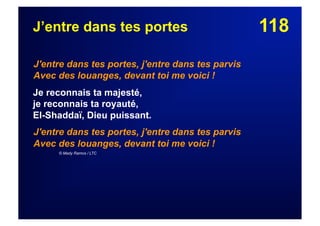 118J’entre dans tes portes
J'entre dans tes portes, j'entre dans tes parvis
Avec des louanges, devant toi me voici !
Je reconnais ta majesté,
je reconnais ta royauté,
El-Shaddaï, Dieu puissant.
J'entre dans tes portes, j'entre dans tes parvis
Avec des louanges, devant toi me voici !
© Mady Ramos / LTC
 