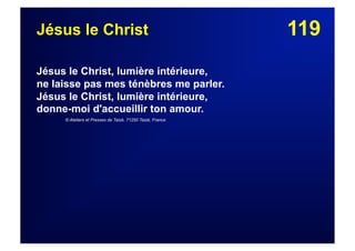 119Jésus le Christ
Jésus le Christ, lumière intérieure,
ne laisse pas mes ténèbres me parler.
Jésus le Christ, lumière intérieure,
donne-moi d'accueillir ton amour.
© Ateliers et Presses de Taizé, 71250 Taizé, France
 
