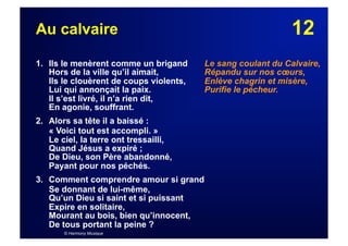 12Au calvaire
1. Ils le menèrent comme un brigand
Hors de la ville qu’il aimait,
Ils le clouèrent de coups violents,
Lui qui annonçait la paix.
Il s’est livré, il n’a rien dit,
En agonie, souffrant.
2. Alors sa tête il a baissé :
« Voici tout est accompli. »
Le ciel, la terre ont tressailli,
Quand Jésus a expiré ;
De Dieu, son Père abandonné,
Payant pour nos péchés.
3. Comment comprendre amour si grand
Se donnant de lui-même,
Qu’un Dieu si saint et si puissant
Expire en solitaire,
Mourant au bois, bien qu’innocent,
De tous portant la peine ?
© Harmony Musique
Le sang coulant du Calvaire,
Répandu sur nos cœurs,
Enlève chagrin et misère,
Purifie le pécheur.
 