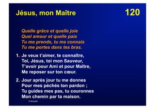 120Jésus, mon Maître
Quelle grâce et quelle joie
Quel amour et quelle paix
Tu me prends, tu me connais
Tu me portes dans tes bras.
1. Je veux t’aimer, te connaître,
Toi, Jésus, toi mon Sauveur,
T’avoir pour Ami et pour Maître,
Me reposer sur ton cœur.
2. Jour après jour tu me donnes
Pour mes péchés ton pardon ;
Tu guides mes pas, tu couronnes
Mon chemin par ta maison.
© Musyfée
 