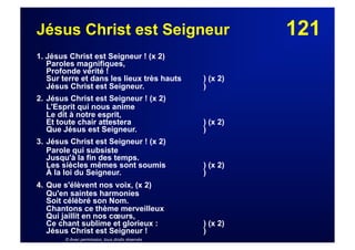 121Jésus Christ est Seigneur
1. Jésus Christ est Seigneur ! (x 2)
Paroles magnifiques,
Profonde vérité !
Sur terre et dans les lieux très hauts ) (x 2)
Jésus Christ est Seigneur. )
2. Jésus Christ est Seigneur ! (x 2)
L'Esprit qui nous anime
Le dit à notre esprit,
Et toute chair attestera ) (x 2)
Que Jésus est Seigneur. )
3. Jésus Christ est Seigneur ! (x 2)
Parole qui subsiste
Jusqu'à la fin des temps.
Les siècles mêmes sont soumis ) (x 2)
À la loi du Seigneur. )
4. Que s'élèvent nos voix, (x 2)
Qu'en saintes harmonies
Soit célébré son Nom.
Chantons ce thème merveilleux
Qui jaillit en nos cœurs,
Ce chant sublime et glorieux : ) (x 2)
Jésus Christ est Seigneur ! )
© Avec permission, tous droits réservés
 