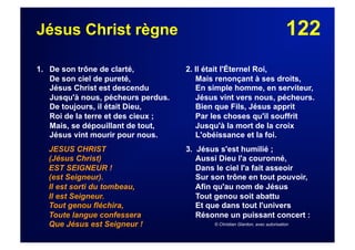 122Jésus Christ règne
1. De son trône de clarté,
De son ciel de pureté,
Jésus Christ est descendu
Jusqu'à nous, pécheurs perdus.
De toujours, il était Dieu,
Roi de la terre et des cieux ;
Mais, se dépouillant de tout,
Jésus vint mourir pour nous.
JESUS CHRIST
(Jésus Christ)
EST SEIGNEUR !
(est Seigneur).
Il est sorti du tombeau,
Il est Seigneur.
Tout genou fléchira,
Toute langue confessera
Que Jésus est Seigneur !
2. Il était l'Éternel Roi,
Mais renonçant à ses droits,
En simple homme, en serviteur,
Jésus vint vers nous, pécheurs.
Bien que Fils, Jésus apprit
Par les choses qu'il souffrit
Jusqu'à la mort de la croix
L'obéissance et la foi.
3. Jésus s'est humilié ;
Aussi Dieu l'a couronné,
Dans le ciel l'a fait asseoir
Sur son trône en tout pouvoir,
Afin qu'au nom de Jésus
Tout genou soit abattu
Et que dans tout l'univers
Résonne un puissant concert :
© Christian Glardon, avec autorisation
 
