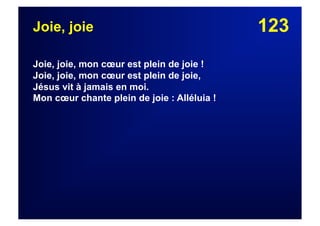 123Joie, joie
Joie, joie, mon cœur est plein de joie !
Joie, joie, mon cœur est plein de joie,
Jésus vit à jamais en moi.
Mon cœur chante plein de joie : Alléluia !
 