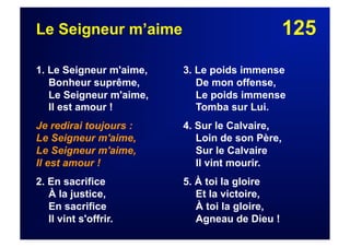 125Le Seigneur m’aime
1. Le Seigneur m'aime,
Bonheur suprême,
Le Seigneur m'aime,
Il est amour !
Je redirai toujours :
Le Seigneur m'aime,
Le Seigneur m'aime,
Il est amour !
2. En sacrifice
À la justice,
En sacrifice
Il vint s'offrir.
3. Le poids immense
De mon offense,
Le poids immense
Tomba sur Lui.
4. Sur le Calvaire,
Loin de son Père,
Sur le Calvaire
Il vint mourir.
5. À toi la gloire
Et la victoire,
À toi la gloire,
Agneau de Dieu !
 