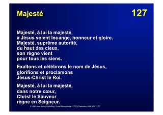 127Majesté
Majesté, à lui la majesté,
à Jésus soient louange, honneur et gloire.
Majesté, suprême autorité,
du haut des cieux,
son règne vient
pour tous les siens.
Exaltons et célébrons le nom de Jésus,
glorifions et proclamons
Jésus-Christ le Roi.
Majesté, à lui la majesté,
dans notre cœur,
Christ le Sauveur
règne en Seigneur.
© 1981 New Spring Publishing / Small Stone Media / LTC © Traduction 1986 JEM / LTC
 