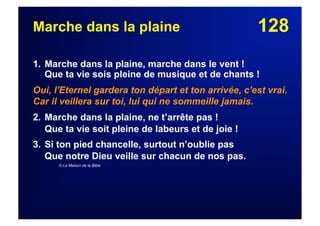 128Marche dans la plaine
1. Marche dans la plaine, marche dans le vent !
Que ta vie sois pleine de musique et de chants !
Oui, l'Eternel gardera ton départ et ton arrivée, c'est vrai.
Car il veillera sur toi, lui qui ne sommeille jamais.
2. Marche dans la plaine, ne t’arrête pas !
Que ta vie soit pleine de labeurs et de joie !
3. Si ton pied chancelle, surtout n’oublie pas
Que notre Dieu veille sur chacun de nos pas.
© La Maison de la Bible
 