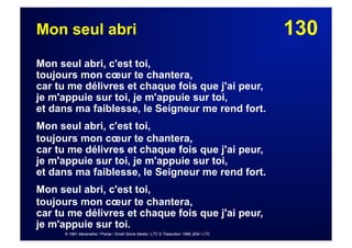 130Mon seul abri
Mon seul abri, c'est toi,
toujours mon cœur te chantera,
car tu me délivres et chaque fois que j'ai peur,
je m'appuie sur toi, je m'appuie sur toi,
et dans ma faiblesse, le Seigneur me rend fort.
Mon seul abri, c'est toi,
toujours mon cœur te chantera,
car tu me délivres et chaque fois que j'ai peur,
je m'appuie sur toi, je m'appuie sur toi,
et dans ma faiblesse, le Seigneur me rend fort.
Mon seul abri, c'est toi,
toujours mon cœur te chantera,
car tu me délivres et chaque fois que j'ai peur,
je m'appuie sur toi.
© 1981 Maranatha ! Praise / Small Stone Media / LTC © Traduction 1986 JEM / LTC
 