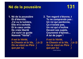131Né de la poussière
1. Né de la poussière
Et d'éternité,
J'ai vu la lumière,
Elle m'a racheté.
Et le cœur avide
De vraie liberté
J'ai suivi ce guide
Nommé "Vérité".
Il est la Vérité, )
le Chemin et la Vie, ) (x 2)
On ne vient au Père )
que par lui. )
2. Ton regard s'étonne, t
Tu ne comprends pas :
Un roi qui pardonne,
Ça n’existe pas,
Un roi qui s'incline
Devant ses sujets,
Couronné d'épines...
À toi de juger !
Il est la Vérité, )
le Chemin et la Vie, ) (x 2)
On ne vient au Père )
que par lui. )
© Noël Chefneux
 