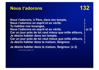 132Nous t’adorons
Nous t'adorons, ô Père, dans ton temple, )
Nous t'adorons en esprit et en vérité. )
Tu habites nos louanges, )
Nous t'adorons en esprit et en vérité. ) (x 2)
Car un jour près de toi vaut mieux que mille ailleurs, )
Je désire habiter dans ton temple. )
Car un jour près de toi vaut mieux que mille ailleurs, )
Je désire habiter dans ta maison, Seigneur. )
Je désire habiter dans ta maison, Seigneur. (x 2)
© 1991 Corinne Lafitte / LTC
 