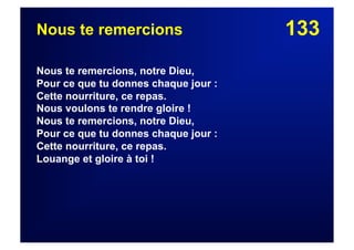 133Nous te remercions
Nous te remercions, notre Dieu,
Pour ce que tu donnes chaque jour :
Cette nourriture, ce repas.
Nous voulons te rendre gloire !
Nous te remercions, notre Dieu,
Pour ce que tu donnes chaque jour :
Cette nourriture, ce repas.
Louange et gloire à toi !
 
