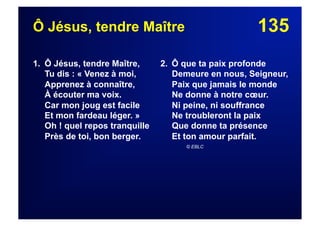 135Ô Jésus, tendre Maître
1. Ô Jésus, tendre Maître,
Tu dis : « Venez à moi,
Apprenez à connaître,
À écouter ma voix.
Car mon joug est facile
Et mon fardeau léger. »
Oh ! quel repos tranquille
Près de toi, bon berger.
2. Ô que ta paix profonde
Demeure en nous, Seigneur,
Paix que jamais le monde
Ne donne à notre cœur.
Ni peine, ni souffrance
Ne troubleront la paix
Que donne ta présence
Et ton amour parfait.
© EBLC
 