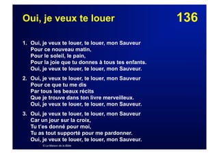136Oui, je veux te louer
1. Oui, je veux te louer, te louer, mon Sauveur
Pour ce nouveau matin,
Pour le soleil, le pain,
Pour la joie que tu donnes à tous tes enfants.
Oui, je veux te louer, te louer, mon Sauveur.
2. Oui, je veux te louer, te louer, mon Sauveur
Pour ce que tu me dis
Par tous les beaux récits
Que je trouve dans ton livre merveilleux.
Oui, je veux te louer, te louer, mon Sauveur.
3. Oui, je veux te louer, te louer, mon Sauveur
Car un jour sur la croix,
Tu t’es donné pour moi,
Tu as tout supporté pour me pardonner.
Oui, je veux te louer, te louer, mon Sauveur.
© La Maison de la Bible
 
