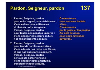 137Pardon, Seigneur, pardon
1. Pardon, Seigneur, pardon
pour notre orgueil, nos résistances ;
Viens enlever nos suffisances
et chasser notre arrogance.
Pardon, Seigneur, pardon
pour toutes nos pensées impures ;
Viens changer nos cœurs si durs,
nos raisonnements obscurs.
2. Pardon, Seigneur, pardon
pour tant de paroles mauvaises ;
Viens adoucir nos mots, nos lèvres,
et que nos questions s'apaisent.
Pardon, Seigneur, pardon
de toujours garder rancune ;
Viens changer notre amertume,
transformer notre attitude.
© 1999 Sylvain Freymond / LTC
Ô relève-nous,
nous sommes tombés
si bas.
Ô relève-nous
par ta grâce et ton pardon,
Aie pitié de nous,
nous nous humilions
devant toi.
 