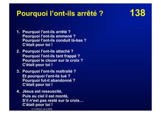 138Pourquoi l’ont-ils arrêté ?
1. Pourquoi l'ont-ils arrêté ?
Pourquoi l'ont-ils emmené ?
Pourquoi l'ont-ils conduit là-bas ?
C'était pour toi !
2. Pourquoi l'ont-ils attaché ?
Pourquoi l'ont-ils tant frappé ?
Pourquoi le clouer sur la croix ?
C'était pour toi !
3. Pourquoi l'ont-ils maltraité ?
Et pourquoi l'ont-ils tué ?
Pourquoi fut-il abandonné ?
C'était pour toi !
4. Jésus est ressuscité,
Puis au ciel il est monté,
S’il n’est pas resté sur la croix…
C'était pour toi !
© La Maison de la Bible
 