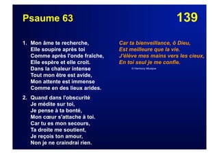 139Psaume 63
1. Mon âme te recherche,
Elle soupire après toi
Comme après l'onde fraîche,
Elle espère et elle croit.
Dans la chaleur intense
Tout mon être est avide,
Mon attente est immense
Comme en des lieux arides.
2. Quand dans l'obscurité
Je médite sur toi,
Je pense à ta bonté,
Mon cœur s'attache à toi.
Car tu es mon secours,
Ta droite me soutient,
Je reçois ton amour,
Non je ne craindrai rien.
Car ta bienveillance, ô Dieu,
Est meilleure que la vie.
J'élève mes mains vers les cieux,
En toi seul je me confie.
© Harmony Musique
 