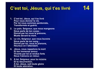 14C’est toi, Jésus, qui t’es livré
1. C’est toi, Jésus, qui t’es livré
Pour nous donner la vie.
Par toi nous sommes pardonnés,
Transformés et guéris.
2. Le pain, Seigneur, que nous mangeons
Nous parle de ton corps ;
Donné par toi nous le prenons,
Muets devant ta mort.
3. Le vin, Seigneur, que nous buvons
Nous parle de ton sang ;
Donné par toi, nous le prenons,
Heureux en t’attendant.
4. Jésus, nous rappelons ta mort
Et ton immense amour.
Vivants par toi et rendus forts
Nous t’aimons en retour.
5. À toi, Seigneur, pour ta victoire
Et ta résurrection,
À toi, Jésus, soit toute gloire
Et toute adoration.
 