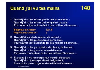 140Quand j’ai vu tes mains
1. Quand j'ai vu tes mains guérir tant de malades ;
Quand j'ai vu tes mains qui rompaient du pain,
Pour nourrir tout autour de toi des milliers d'hommes…
Seigneur en retour ) (x 2)
Reçois mon amour ! )
2. Quand j'ai tes pieds saigner de partout ;
Quand j'ai vu tes pieds percés par le clou,
Pour sauver tout autour de toi des milliers d'hommes…
3. Quand j'ai vu tes yeux pleins de pleurs, de larmes ;
Quand j'ai vu tes yeux au regard d'amour
Pardonner tout autour de toi des milliers d'hommes…
4. Et quand j'ai vu ton corps tout meurtri de coups ;
Quand j'ai vu ton corps vivant malgré tout,
Ressusciter pour toujours des milliers d'hommes…
© Philippe Chanson
 