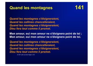 141Quand les montagnes
Quand les montagnes s'éloigneraient,
Quand les collines chancelleraient,
Quand les montagnes s'éloigneraient,
Dieu fera tout comme il promet.
Mon amour, oui mon amour ne s'éloignera point de toi ;
Mon amour, oui mon amour ne s'éloignera point de toi.
Quand les montagnes s'éloigneraient,
Quand les collines chancelleraient,
Quand les montagnes s'éloigneraient,
Dieu fera tout comme il promet.
© 1971 John van den Hogen / LTC
 