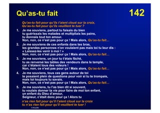 142Qu’as-tu fait
Qu’as-tu fait pour qu’ils t’aient cloué sur la croix,
Qu’as-tu fait pour qu’ils veuillent te tuer ?
1. Je me souviens, partout tu faisais du bien
tu guérissais les malades et multipliais les pains,
tu donnais tout ton amour.
Non, non, ce n’est pas pour ça ! Mais alors, Qu’as-tu fait…
2. Je me souviens de ces enfants dans tes bras,
les grandes personnes n’en voulaient pas mais toi tu leur dis :
« Laissez-les venir à moi ! »
Non, non, ce n’est pas pour ça ! Mais alors, Qu’as-tu fait…
3. Je me souviens, un jour tu t’étais fâché,
tu as renversé les tables des vendeurs dans le temple,
car c’étaient tous des voleurs !
Non, non, ce n’est pas pour ça ! Mais alors, Qu’as-tu fait…
4. Je me souviens, tous ces gens autour de toi
te posaient plein de questions pour voir si tu te trompais,
mais toi toujours tu savais.
Non, non, ce n’est pas pour ça ! Mais alors, Qu’as-tu fait…
5. Je me souviens, tu l’as bien dit si souvent,
tu voulais donner ta vie pour faire de moi ton enfant,
un enfant du Dieu d’amour,
Seigneur, c’était donc pour ça ! Alors tu
n’as rien fait pour qu’il t’aient cloué sur la croix
tu n’as rien fait pour qu’il veuillent te tuer !
© Musyfée
 