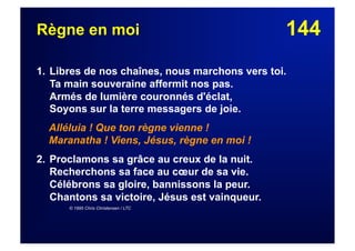 144Règne en moi
1. Libres de nos chaînes, nous marchons vers toi.
Ta main souveraine affermit nos pas.
Armés de lumière couronnés d'éclat,
Soyons sur la terre messagers de joie.
Alléluia ! Que ton règne vienne !
Maranatha ! Viens, Jésus, règne en moi !
2. Proclamons sa grâce au creux de la nuit.
Recherchons sa face au cœur de sa vie.
Célébrons sa gloire, bannissons la peur.
Chantons sa victoire, Jésus est vainqueur.
© 1995 Chris Christensen / LTC
 