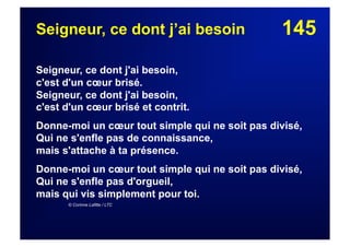 145Seigneur, ce dont j’ai besoin
Seigneur, ce dont j'ai besoin,
c'est d'un cœur brisé.
Seigneur, ce dont j'ai besoin,
c'est d'un cœur brisé et contrit.
Donne-moi un cœur tout simple qui ne soit pas divisé,
Qui ne s'enfle pas de connaissance,
mais s'attache à ta présence.
Donne-moi un cœur tout simple qui ne soit pas divisé,
Qui ne s'enfle pas d'orgueil,
mais qui vis simplement pour toi.
© Corinne Lafitte / LTC
 