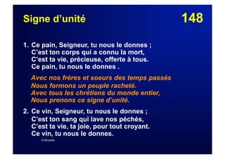148Signe d’unité
1. Ce pain, Seigneur, tu nous le donnes ;
C’est ton corps qui a connu la mort,
C’est ta vie, précieuse, offerte à tous.
Ce pain, tu nous le donnes .
Avec nos frères et soeurs des temps passés
Nous formons un peuple racheté.
Avec tous les chrétiens du monde entier,
Nous prenons ce signe d’unité.
2. Ce vin, Seigneur, tu nous le donnes ;
C’est ton sang qui lave nos péchés,
C’est ta vie, ta joie, pour tout croyant.
Ce vin, tu nous le donnes.
© Musyfée
 