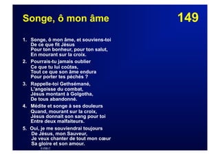 149Songe, ô mon âme
1. Songe, ô mon âme, et souviens-toi
De ce que fit Jésus
Pour ton bonheur, pour ton salut,
En mourant sur la croix.
2. Pourrais-tu jamais oublier
Ce que tu lui coûtas,
Tout ce que son âme endura
Pour porter tes péchés ?
3. Rappelle-toi Gethsémané,
L'angoisse du combat,
Jésus montant à Golgotha,
De tous abandonné.
4. Médite et songe à ses douleurs
Quand, mourant sur la croix,
Jésus donnait son sang pour toi
Entre deux malfaiteurs.
5.  Oui, je me souviendrai toujours
De Jésus, mon Sauveur,
Je veux chanter de tout mon cœur
Sa gloire et son amour.
© EBLC
 