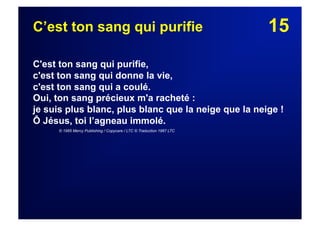 15C’est ton sang qui purifie
C'est ton sang qui purifie,
c'est ton sang qui donne la vie,
c'est ton sang qui a coulé.
Oui, ton sang précieux m'a racheté :
je suis plus blanc, plus blanc que la neige que la neige !
Ô Jésus, toi l’agneau immolé.
© 1985 Mercy Publishing / Copycare / LTC © Traduction 1987 LTC
 