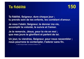 150Ta fidélité
Ta fidélité, Seigneur, dure chaque jour ;
tu prends soin de tes enfants, les comblant d'amour.
Je veux t'obéir, Seigneur, te donner ma vie,
accomplir ta volonté, te suivre et t'aimer.
Je te remercie, Jésus, pour ta vie en moi ;
que mes jours te glorifient et parlent de toi.
Un jour, tu viendras, Seigneur, pour nous rassembler ;
nous pourrons te contempler, t'adorer sans fin.
© 1993 François Nadler / Jeunesse en Mission / LTC
 