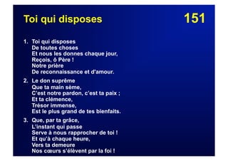 151Toi qui disposes
1. Toi qui disposes
De toutes choses
Et nous les donnes chaque jour,
Reçois, ô Père !
Notre prière
De reconnaissance et d'amour.
2. Le don suprême
Que ta main sème,
C’est notre pardon, c’est ta paix ;
Et ta clémence,
Trésor immense,
Est le plus grand de tes bienfaits.
3. Que, par ta grâce,
L’instant qui passe
Serve à nous rapprocher de toi !
Et qu’à chaque heure,
Vers ta demeure
Nos cœurs s’élèvent par la foi !
 