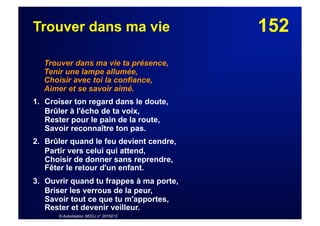 152Trouver dans ma vie
Trouver dans ma vie ta présence,
Tenir une lampe allumée,
Choisir avec toi la confiance,
Aimer et se savoir aimé.
1. Croiser ton regard dans le doute,
Brûler à l'écho de ta voix,
Rester pour le pain de la route,
Savoir reconnaître ton pas.
2. Brûler quand le feu devient cendre,
Partir vers celui qui attend,
Choisir de donner sans reprendre,
Fêter le retour d'un enfant.
3. Ouvrir quand tu frappes à ma porte,
Briser les verrous de la peur,
Savoir tout ce que tu m'apportes,
Rester et devenir veilleur.
© Autorisation SECLI n° 2015013
 