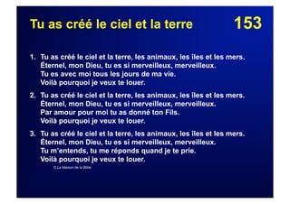 153Tu as créé le ciel et la terre
1. Tu as créé le ciel et la terre, les animaux, les îles et les mers.
Éternel, mon Dieu, tu es si merveilleux, merveilleux.
Tu es avec moi tous les jours de ma vie.
Voilà pourquoi je veux te louer.
2. Tu as créé le ciel et la terre, les animaux, les îles et les mers.
Éternel, mon Dieu, tu es si merveilleux, merveilleux.
Par amour pour moi tu as donné ton Fils.
Voilà pourquoi je veux te louer.
3. Tu as créé le ciel et la terre, les animaux, les îles et les mers.
Éternel, mon Dieu, tu es si merveilleux, merveilleux.
Tu m’entends, tu me réponds quand je te prie.
Voilà pourquoi je veux te louer.
© La Maison de la Bible
 