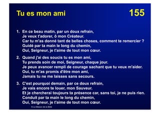 155Tu es mon ami
1. En ce beau matin, par un doux refrain,
Je veux t'adorer, ô mon Créateur.
Car tu m'as donné tant de belles choses, comment te remercier ?
Guidé par ta main le long du chemin,
Oui, Seigneur, je t'aime de tout mon cœur.
2. Quand j'ai des soucis tu es mon ami,
Tu prends soin de moi, Seigneur, chaque jour.
Je peux avancer rempli de courage sachant que tu veux m'aider.
Oui, tu m'as promis d'être mon ami,
Jamais tu ne me laisses sans secours.
3. C'est pourquoi demain, par ce doux refrain,
Je vais encore te louer, mon Sauveur.
Et je chercherai toujours ta présence car, sans toi, je ne puis rien.
Conduit par ta main le long du chemin,
Oui, Seigneur, je t'aime de tout mon cœur.
© La Maison de la Bible
 