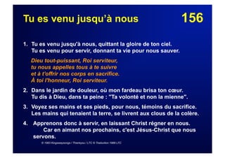 156Tu es venu jusqu’à nous
1. Tu es venu jusqu'à nous, quittant la gloire de ton ciel.
Tu es venu pour servir, donnant ta vie pour nous sauver.
Dieu tout-puissant, Roi serviteur,
tu nous appelles tous à te suivre
et à t'offrir nos corps en sacrifice.
À toi l'honneur, Roi serviteur.
2. Dans le jardin de douleur, où mon fardeau brisa ton cœur.
Tu dis à Dieu, dans ta peine : "Ta volonté et non la mienne".
3. Voyez ses mains et ses pieds, pour nous, témoins du sacrifice.
Les mains qui tenaient la terre, se livrent aux clous de la colère.
4.  Apprenons donc à servir, en laissant Christ régner en nous.
Car en aimant nos prochains, c'est Jésus-Christ que nous
servons.
© 1983 Kingswaysongs / Thankyou / LTC © Traduction 1989 LTC
 