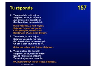 157Tu réponds
1. Tu réponds la nuit, le jour,
Seigneur Jésus, tu réponds
Aux enfants qui t’appellent
Car ils ont tant besoin de toi.
Oui tu réponds, la nuit, le jour,
Seigneur tu peux me garder.
C’est pourquoi je viens à toi
Maintenant, oh, mon bon Berger !
2. Tu me vois, la nuit, le jour.
Seigneur Jésus, tu me vois.
Qu’on soit triste, qu’on soit gai :
On est si bien tout près de toi.
Oui tu me vois la nuit, le jour, Seigneur…
3. Viens m’aider dès le matin !
Seigneur Jésus, viens m’aider !
Quand j’ai de gros chagrins
Tu sais toujours me consoler.
Oh, quel bonheur, la nuit le jour, Seigneur…
© La Maison de la Bible
 